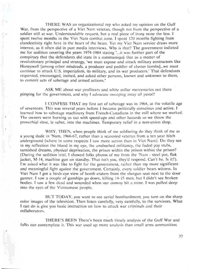 THERE WAS an organizational rep who asked my opinion on the Gulf War, from the perspective of a Viet Nam veteran, though not from the perspective of a soldier still at war. Understandable request, but a real piece of irony none the less. | spent twelve months in the Viet Nam combat zone. I spent 120 months fighting from clandestinity right here in the heart of the beast. Yet my Viet Nam service draws more interest, as it often did in past media interviews. Why is that? The government indicted me for sedition covering the years 1974-1984 stating "...it was further part of the conspiracy that the defendants did state in a communiqué that as a matter of revolutionary principal and strategy, ‘we must expose and attack military contractors like Honeywell [among other misdeeds, a producer and peddler of cluster bombs]...we must continue 1o attack U.S. imperialism, its military, and its war producers.” That defendants requested, encouraged, incited, and asked other persons, known and unknown to them, to commit acts of sabotage and armed actions.”  ASK ME about war profiteers and white collar mercenaries out there pimping for the government, and why | advocate sweeping away all pests!!  I CONFESS THAT my first act of sahotage was in 1964, at the volatile age of seventeen. This was several years before I became politically conscious and active. T learned how to sabotage machinery from French-Canadians in the mill where we worked. The owners were burning us out with speed-ups and other hazards so we threw the proverbial shoe, le sabot, into the machines. Temporary relief in a non-union shop.  WHY, THEN, when people think of me soldiering do they think of me as a young dude in *Nam, 1966-67, rather than a seasoned veteran from a ten year hitch underground (where in some respects I saw more action than in Viet Nam). Do they see in my reflection the blood in my eye, the unabashed militancy, the faded pay stubs, tarnished dreams, physical deprivation, the prison within the prison within the prison? (During the sedition trial, I showed folks photos of me from the "Nam - steel pot, flak jacket, M-14, machine gun on standby. That isn’t you, they’d respond. Can’t be. Is it2). T’m asked what it was like to fight for the government, rather than my more significant and meaningful fight against the government. Certainly, every soldier bears witness. In Viet Nam 1 got a birds-cye view of bomb craters from the shotgun seat next to the door gunner. I saw a couple of gunships go down, killing 14-15 men, but 1 see broken bodies. 1 saw a few dead and wounded when our convoy hit a mine. I was pulled deep into the eyes of the Vietnamese people.  BUT TODAY, you want 10 see aerial bombardment, you turn on the sharp color images of the television. Then listen carefully, very carefully, 10 the survivors. What Tcan do is give you basic instruction on how to attack war criminals and their collaborators.  THERE’S BEEN There’s been much timely analysis of the Gulf War and folks can contemplate it. This war used up more analysis than small arms ammunition.  37 
